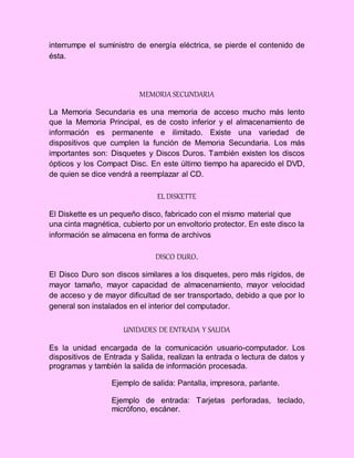interrumpe el suministro de energía eléctrica, se pierde el contenido de
ésta.
MEMORIA SECUNDARIA
La Memoria Secundaria es una memoria de acceso mucho más lento
que la Memoria Principal, es de costo inferior y el almacenamiento de
información es permanente e ilimitado. Existe una variedad de
dispositivos que cumplen la función de Memoria Secundaria. Los más
importantes son: Disquetes y Discos Duros. También existen los discos
ópticos y los Compact Disc. En este último tiempo ha aparecido el DVD,
de quien se dice vendrá a reemplazar al CD.
EL DISKETTE
El Diskette es un pequeño disco, fabricado con el mismo material que
una cinta magnética, cubierto por un envoltorio protector. En este disco la
información se almacena en forma de archivos
DISCO DURO.
El Disco Duro son discos similares a los disquetes, pero más rígidos, de
mayor tamaño, mayor capacidad de almacenamiento, mayor velocidad
de acceso y de mayor dificultad de ser transportado, debido a que por lo
general son instalados en el interior del computador.
UNIDADES DE ENTRADA Y SALIDA
Es la unidad encargada de la comunicación usuario-computador. Los
dispositivos de Entrada y Salida, realizan la entrada o lectura de datos y
programas y también la salida de información procesada.
Ejemplo de salida: Pantalla, impresora, parlante.
Ejemplo de entrada: Tarjetas perforadas, teclado,
micrófono, escáner.
 