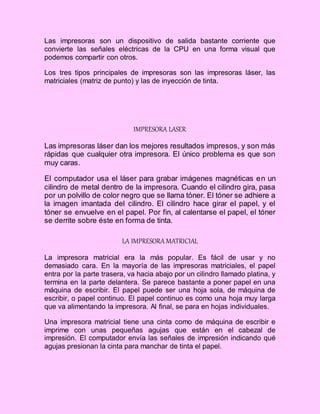 Las impresoras son un dispositivo de salida bastante corriente que
convierte las señales eléctricas de la CPU en una forma visual que
podemos compartir con otros.
Los tres tipos principales de impresoras son las impresoras láser, las
matriciales (matriz de punto) y las de inyección de tinta.
IMPRESORA LASER
Las impresoras láser dan los mejores resultados impresos, y son más
rápidas que cualquier otra impresora. El único problema es que son
muy caras.
El computador usa el láser para grabar imágenes magnéticas en un
cilindro de metal dentro de la impresora. Cuando el cilindro gira, pasa
por un polvillo de color negro que se llama tóner. El tóner se adhiere a
la imagen imantada del cilindro. El cilindro hace girar el papel, y el
tóner se envuelve en el papel. Por fin, al calentarse el papel, el tóner
se derrite sobre éste en forma de tinta.
LA IMPRESORA MATRICIAL
La impresora matricial era la más popular. Es fácil de usar y no
demasiado cara. En la mayoría de las impresoras matriciales, el papel
entra por la parte trasera, va hacia abajo por un cilindro llamado platina, y
termina en la parte delantera. Se parece bastante a poner papel en una
máquina de escribir. El papel puede ser una hoja sola, de máquina de
escribir, o papel continuo. El papel continuo es como una hoja muy larga
que va alimentando la impresora. Al final, se para en hojas individuales.
Una impresora matricial tiene una cinta como de máquina de escribir e
imprime con unas pequeñas agujas que están en el cabezal de
impresión. El computador envía las señales de impresión indicando qué
agujas presionan la cinta para manchar de tinta el papel.
 