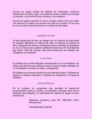 Cuando las agujas reciben las señales del computador, presionan
rápidamente el papel y dejan una estela de puntos a medida que el papel
va pasando. Los puntitos forman las letras y las imágenes.
Cuando las agujas presionan la cinta y el papel, actúan como una matriz.
Una matriz es un objeto que permite crear algo en su interior. Es por esto
por lo que estas impresoras reciben el nombre de matriciales.
IMPRESORA DE TINTA
En las impresoras de tinta, se trabaja con un cartucho de tinta sobre
un cabezal. Mediante un sistema de calor, el cabezal va botando la
tinta y dibujando las letras o caracteres que se necesita. Su impresión
es de una muy buena calidad, partiendo desde los 300 dpi hasta las
que tienen 1420 dpi. Siendo esta última resolución una calidad casi
fotográfica de impresión.
EL SOFTWARE
El software es la parte intangible (físicamente) de un computador. Se
utiliza este término para referirse a todo el soporte lógico utilizado por
un computador (conjunto de datos y programas).
El software se encuentra dividido en dos grandes grupos: Software de
Sistema o Sistema Operativo y Software de Aplicación o Programas
Utilitarios.
SISTEMA OPERATIVO
Es el conjunto de programas que permiten la interacción
(comunicación) entre el usuario y el hardware. Además, hace que el
hardware sea utilizable y lo administra de manera de lograr un buen
rendimiento.
Sistemas operativos para PC: MS-DOS, OS-2,
Windows 95.
Para Macintosh: MacOS
 