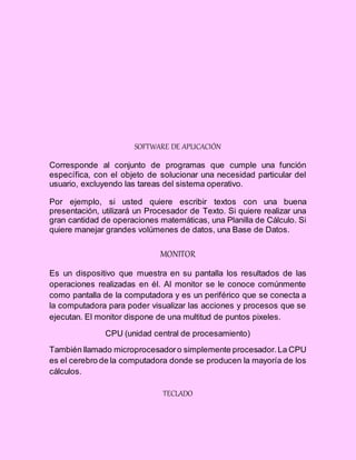 SOFTWARE DE APLICACIÓN
Corresponde al conjunto de programas que cumple una función
específica, con el objeto de solucionar una necesidad particular del
usuario, excluyendo las tareas del sistema operativo.
Por ejemplo, si usted quiere escribir textos con una buena
presentación, utilizará un Procesador de Texto. Si quiere realizar una
gran cantidad de operaciones matemáticas, una Planilla de Cálculo. Si
quiere manejar grandes volúmenes de datos, una Base de Datos.
MONITOR
Es un dispositivo que muestra en su pantalla los resultados de las
operaciones realizadas en él. Al monitor se le conoce comúnmente
como pantalla de la computadora y es un periférico que se conecta a
la computadora para poder visualizar las acciones y procesos que se
ejecutan. El monitor dispone de una multitud de puntos pixeles.
CPU (unidad central de procesamiento)
También llamado microprocesadoro simplemente procesador.La CPU
es el cerebro de la computadora donde se producen la mayoría de los
cálculos.
TECLADO
 