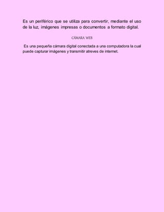 Es un periférico que se utiliza para convertir, mediante el uso
de la luz, imágenes impresas o documentos a formato digital.
CÁMARA WEB
Es una pequeña cámara digital conectada a una computadora la cual
puede capturar imágenes y transmitir atreves de internet.
 