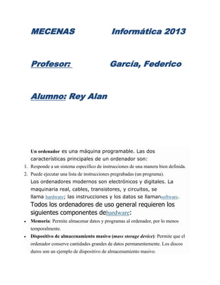 MECENAS                                  Informática 2013


   Profesor:                               García, Federico


   Alumno: Rey Alan




   Un ordenador es una máquina programable. Las dos
   características principales de un ordenador son:
1. Responde a un sistema específico de instrucciones de una manera bien definida.
2. Puede ejecutar una lista de instrucciones pregrabadas (un programa).
   Los ordenadores modernos son electrónicos y digitales. La
   maquinaria real, cables, transistores, y circuitos, se
   llama hardware; las instrucciones y los datos se llamansoftware.
   Todos los ordenadores de uso general requieren los
   siguientes componentes dehardware:
   Memoria: Permite almacenar datos y programas al ordenador, por lo menos
   temporalmente.
   Dispositivo de almacenamiento masivo (mass storage device): Permite que el
   ordenador conserve cantidades grandes de datos permanentemente. Los discos
   duros son un ejemplo de dispositivo de almacenamiento masivo.
 