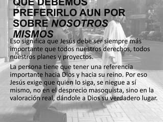 QUE DEBEMOS PREFERIRLO AUN
POR SOBRE NOSOTROS MISMOS
Eso significa que Jesús debe ser siempre más
importante que todos nuestros derechos, todos
nuestros planes y proyectos.
La persona tiene que tener una referencia
importante hacia Dios y hacia su reino. Por eso
Jesús exige que quien lo siga, se niegue a sí
mismo, no en el desprecio masoquista, sino en la
valoración real, dándole a Dios su verdadero lugar.

 
