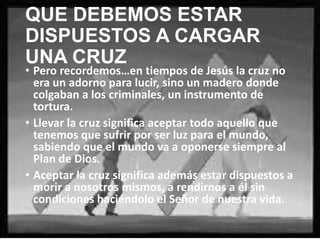 QUE DEBEMOS ESTAR
DISPUESTOS A CARGAR UNA
CRUZ
• Pero recordemos…en tiempos de Jesús la cruz no
era un adorno para lucir, sino un madero donde
colgaban a los criminales, un instrumento de
tortura.
• Llevar la cruz significa aceptar todo aquello que
tenemos que sufrir por ser luz para el mundo,
sabiendo que el mundo va a oponerse siempre al
Plan de Dios.
• Aceptar la cruz significa además estar dispuestos a
morir a nosotros mismos, a rendirnos a él sin
condiciones haciéndolo el Señor de nuestra vida.

 