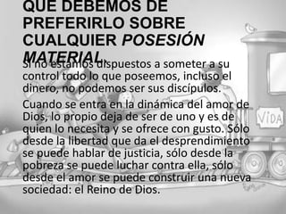 QUE DEBEMOS DE PREFERIRLO
SOBRE CUALQUIER POSESIÓN
MATERIAL.
Si no estamos dispuestos a someter a su
control todo lo que poseemos, incluso el
dinero, no podemos ser sus discípulos.
Cuando se entra en la dinámica del amor de
Dios, lo propio deja de ser de uno y es de
quien lo necesita y se ofrece con gusto. Sólo
desde la libertad que da el desprendimiento
se puede hablar de justicia, sólo desde la
pobreza se puede luchar contra ella, sólo
desde el amor se puede construir una nueva
sociedad: el Reino de Dios.

 