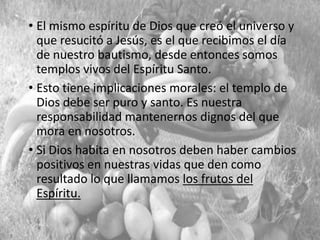 • El mismo espíritu de Dios que creó el universo y
que resucitó a Jesús, es el que recibimos el día
de nuestro bautismo, desde entonces somos
templos vivos del Espíritu Santo.
• Esto tiene implicaciones morales: el templo de
Dios debe ser puro y santo. Es nuestra
responsabilidad mantenernos dignos del que
mora en nosotros.
• Si Dios habita en nosotros deben haber cambios
positivos en nuestras vidas que den como
resultado lo que llamamos los frutos del
Espíritu.

 