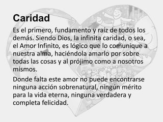 Caridad
Es el primero, fundamento y raíz de todos los
demás. Siendo Dios, la infinita caridad, o sea,
el Amor Infinito, es lógico que lo comunique a
nuestra alma, haciéndola amarlo por sobre
todas las cosas y al prójimo como a nosotros
mismos.
Donde falta este amor no puede encontrarse
ninguna acción sobrenatural, ningún mérito
para la vida eterna, ninguna verdadera y
completa felicidad.

 