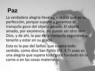 Paz
La verdadera alegría lleva en sí la paz que es su
perfección, porque supone y garantiza el
tranquilo goce del objeto amado. El objeto
amado, por excelencia, no puede ser otro sino
Dios, y de ahí, la paz es la tranquila seguridad de
tenerlo y estar en su gracia.
Esta es la paz del Señor, que supera todo sentido,
como dice San Pablo (Fil. 4,7) pues es una alegría
que supera todo goce fundado en la carne o en
las cosas materiales.

 