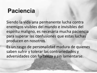 Paciencia
Siendo la vida una permanente lucha contra
enemigos visibles del mundo e invisibles del
espíritu maligno, es necesaria mucha paciencia
para superar las confusiones que estas luchas
producen en nosotros.
Es un rasgo de personalidad madura de quienes
saben sufrir y tolerar las contrariedades y
adversidades con fortaleza y sin lamentarse.

 