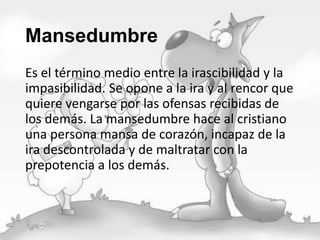 Mansedumbre
Es el término medio entre la irascibilidad y la
impasibilidad. Se opone a la ira y al rencor que
quiere vengarse por las ofensas recibidas de
los demás. La mansedumbre hace al cristiano
una persona mansa de corazón, incapaz de la
ira descontrolada y de maltratar con la
prepotencia a los demás.

 