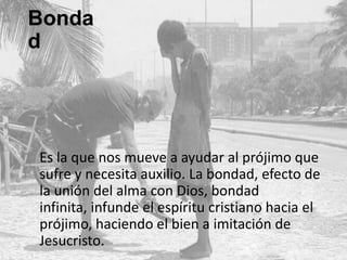 Bondad

Es la que nos mueve a ayudar al prójimo que
sufre y necesita auxilio. La bondad, efecto de
la unión del alma con Dios, bondad infinita,
infunde el espíritu cristiano hacia el prójimo,
haciendo el bien a imitación de Jesucristo.

 