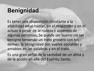 Benignidad
Es tener una disposición constante a la
afabilidad en el hablar, en el responder y en el
actuar a pesar de la rudeza y aspereza de
algunas personas. Se puede ser bueno sin ser
benigno teniendo un trato grosero con los
demás; la benignidad nos vuelve sociables y
amables en las palabras y en el trato.
Es una gran señal de la santidad de un alma y
de la acción en ella del Espíritu Santo.

 
