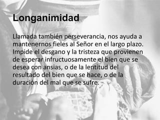 Longanimidad
Llamada también perseverancia, nos ayuda a
mantenernos fieles al Señor en el largo plazo.
Impide el desgano y la tristeza que provienen
de esperar infructuosamente el bien que se
desea con ansias, o de la lentitud del
resultado del bien que se hace, o de la
duración del mal que se sufre.

 