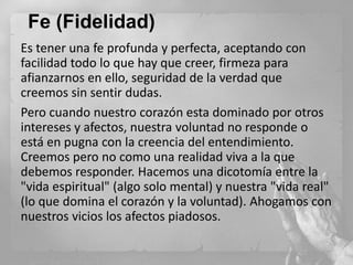 Fe (Fidelidad)
Es tener una fe profunda y perfecta, aceptando con
facilidad todo lo que hay que creer, firmeza para
afianzarnos en ello, seguridad de la verdad que
creemos sin sentir dudas.
Pero cuando nuestro corazón esta dominado por otros
intereses y afectos, nuestra voluntad no responde o
está en pugna con la creencia del entendimiento.
Creemos pero no como una realidad viva a la que
debemos responder. Hacemos una dicotomía entre la
"vida espiritual" (algo solo mental) y nuestra "vida real"
(lo que domina el corazón y la voluntad). Ahogamos con
nuestros vicios los afectos piadosos.

 