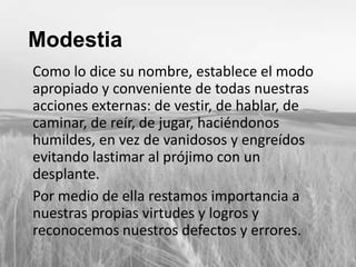 Modestia
Como lo dice su nombre, establece el modo
apropiado y conveniente de todas nuestras
acciones externas: de vestir, de hablar, de
caminar, de reír, de jugar, haciéndonos
humildes, en vez de vanidosos y engreídos
evitando lastimar al prójimo con un
desplante.
Por medio de ella restamos importancia a
nuestras propias virtudes y logros y
reconocemos nuestros defectos y errores.

 