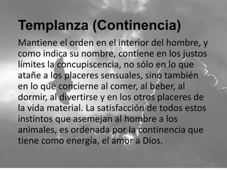 Templanza (Continencia)
Mantiene el orden en el interior del hombre, y
como indica su nombre, contiene en los justos
límites la concupiscencia, no sólo en lo que
atañe a los placeres sensuales, sino también
en lo que concierne al comer, al beber, al
dormir, al divertirse y en los otros placeres de
la vida material. La satisfacción de todos estos
instintos que asemejan al hombre a los
animales, es ordenada por la continencia que
tiene como energía, el amor a Dios.

 