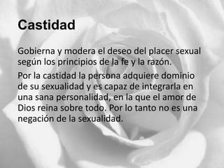 Castidad
Gobierna y modera el deseo del placer sexual
según los principios de la fe y la razón.
Por la castidad la persona adquiere dominio
de su sexualidad y es capaz de integrarla en
una sana personalidad, en la que el amor de
Dios reina sobre todo. Por lo tanto no es una
negación de la sexualidad.

 