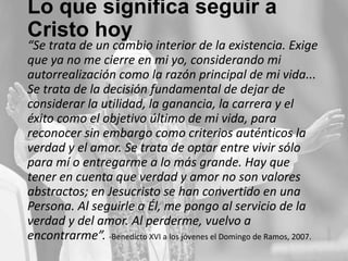 Lo que significa seguir a
Cristo hoy

“Se trata de un cambio interior de la existencia. Exige
que ya no me cierre en mi yo, considerando mi
autorrealización como la razón principal de mi vida...
Se trata de la decisión fundamental de dejar de
considerar la utilidad, la ganancia, la carrera y el
éxito como el objetivo último de mi vida, para
reconocer sin embargo como criterios auténticos la
verdad y el amor. Se trata de optar entre vivir sólo
para mí o entregarme a lo más grande. Hay que
tener en cuenta que verdad y amor no son valores
abstractos; en Jesucristo se han convertido en una
Persona. Al seguirle a Él, me pongo al servicio de la
verdad y del amor. Al perderme, vuelvo a
encontrarme”. -Benedicto XVI a los jóvenes el Domingo de Ramos, 2007.

 