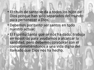 • El título de santo se da a todos los hijos de
Dios porque han sido separados del mundo
para pertenecer a Dios.
• Debemos por tanto ser santos en todo
nuestro actuar.
• El Espíritu Santo que se nos ha dado, trabaja
en nosotros para ayudarnos a alcanzar la
santidad, pero debemos colaborar con él
comprometiéndonos a una vida digna del
llamado que Dios nos ha hecho.

 