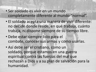 • Ser soldado es vivir en un mundo
completamente diferente al mundo “normal”.
• El soldado acepta una manera de vivir diferente:
no decide donde reside, en qué trabaja, cuánto
trabaja, ni dispone siempre de su tiempo libre.
• Debe estar siempre listo para el combate,
conocer sus armas y como usarlas.
• Así debe ser el cristiano, como un soldado,
porque estamos en una guerra espiritual contra
las fuerzas del mal que rechazan a Dios y a su
plan de salvación para la humanidad.

 