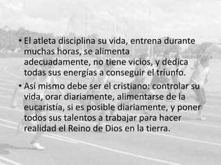 • El atleta disciplina su vida, entrena durante
muchas horas, se alimenta adecuadamente,
no tiene vicios, y dedica todas sus energías a
conseguir el triunfo.
• Así mismo debe ser el cristiano: controlar su
vida, orar diariamente, alimentarse de la
eucaristía, si es posible diariamente, y poner
todos sus talentos a trabajar para hacer
realidad el Reino de Dios en la tierra.

 