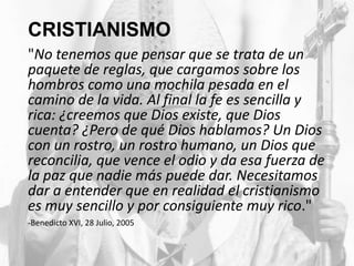 CRISTIANISMO
"No tenemos que pensar que se trata de un
paquete de reglas, que cargamos sobre los
hombros como una mochila pesada en el
camino de la vida. Al final la fe es sencilla y
rica: ¿creemos que Dios existe, que Dios
cuenta? ¿Pero de qué Dios hablamos? Un Dios
con un rostro, un rostro humano, un Dios que
reconcilia, que vence el odio y da esa fuerza de
la paz que nadie más puede dar. Necesitamos
dar a entender que en realidad el cristianismo
es muy sencillo y por consiguiente muy rico."
-Benedicto XVI, 28 Julio, 2005

 