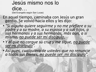 Jesús mismo nos lo dice…
(Del Evangelio según San Lucas)

En aquel tiempo, caminaba con Jesús un gran
gentío. Se volvió hacia ellos y les dijo:
• “Si alguno quiere seguirme y no me prefiere a su
padre y a su madre, a su esposa y a sus hijos, a
sus hermanos y a sus hermanas, más aún, a sí
mismo, no puede ser mi discípulo.
• Y el que no cargue su cruz y me sigue, no puede
ser mi discípulo”.
• Así pues, cualquiera de ustedes que no renuncie
a todos sus bienes, no puede ser mi discípulo”.

7

 