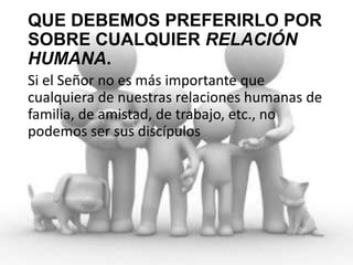 QUE DEBEMOS PREFERIRLO POR
SOBRE CUALQUIER RELACIÓN
HUMANA.
Si el Señor no es más importante que
cualquiera de nuestras relaciones humanas de
familia, de amistad, de trabajo, etc., no
podemos ser sus discípulos

 