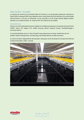 9
Data Center`s Ecuador
La mayoría de nosotros ha escuchado hablar de Telconet y sus dos grandes datacenter ubicados en
Quito (UIO) y Guayaquil (GYE), pero debemos tener conocimiento de otros distintos a los mencionados
anteriormente, es así que un datacenter no tan conocido es el de Grupo Mundo Digital Ecuador,
ubicado en la ciudad de Quito: Av. América N37-155 y Barón de Carondelet.
Características
Poseen una red combinada de primera calidad con múltiples proveedores incluyendo Internap (Tiscali,
UUNET, Savvis, XO, Cogent, ATT, Global Crossing, Sprint), Ubiquity (nLayer, PacketExchange) y
Hurricane Electric.
La red está diseñada como un "best of breed" para proporcionar el mejor rendimiento de red
posible. Nuestro SLA garantiza una baja-ping, red de baja latencia en todo momento.
Su centro de datos independiente del operador utiliza gran ancho de banda de transporte de fibra de
10 GB de AboveNet a 350 E. Cermak.
 