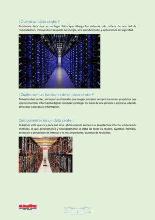 2
¿Qué es un data center?
Podríamos decir que es un lugar físico que alberga los sistemas más críticos de una red de
computadoras, incluyendo el respaldo de energía, aire acondicionado, y aplicaciones de seguridad.
¿Cuáles son las funciones de un data center?
Todos los data center, sin importar el tamaño que tengan, cumplen siempre los mismo propósitos que
son intercambiar información digital, compilar y proteger los datos de una persona o empresa, además
almacena y procesa la información.
Componentes de un data center.
Ya hemos visto qué es y para qué sirve, ahora veamos cómo es su arquitectura interna, empecemos
entonces, lo que generalmente y necesariamente se debe de tener es routers, switches, firewalls,
detección y prevención de intrusos y lo más importante, sistemas de respaldos.
 
