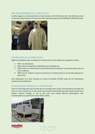 3
Alta disponibilidad de un data center
Se debe asegurar su funcionamiento en todo momento, 24x7, 365 días al año. Para ello debe contar
con personal especializado y herramientas adecuadas que proporcionen fiabilidad el 100% del tiempo.
Clasificación de un Data Center
Según los estándares que se cumplan en los data center, se los clasifica de la siguiente manera:
1. TIER1: Los más básicos.
2. TIER2: posee componentes redundantes para respaldos etc.
3. TIER3: Poseen un infraestructura de mantenimiento simultaneo, lo que quiere decir que casi
nunca colapsará.
4. TIER4: son los “mejores” ya que su estructura y su infraestructura es la más adecuada para un
data center.
Esta clasificación se la hace teniendo en cuenta el estándar TIA-942, quien da los lineamientos
necesarios para clasificarlos.
Características físicas de un Data Center
Como en todo hogar para que funcione bien la casa debe tener ciertos servicios básicos que toda casa
tiene, lo mismo sucede con un data center que necesita lo primordial que todo aparato usado por el
hombre requiere, Energía, la cual es para este caso energía eléctrica, generadores, UPS,
transformadores y la protección contra daños súbitos.
 