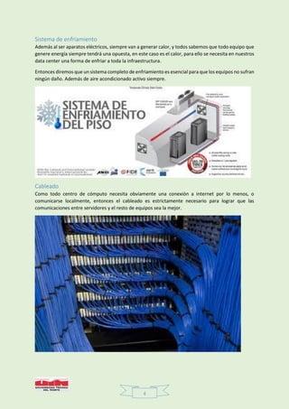 4
Sistema de enfriamiento
Además al ser aparatos eléctricos, siempre van a generar calor, y todos sabemos que todo equipo que
genere energía siempre tendrá una opuesta, en este caso es el calor, para ello se necesita en nuestros
data center una forma de enfriar a toda la infraestructura.
Entonces diremos que un sistema completo de enfriamiento es esencial para que los equipos no sufran
ningún daño. Además de aire acondicionado activo siempre.
Cableado
Como todo centro de cómputo necesita obviamente una conexión a internet por lo menos, o
comunicarse localmente, entonces el cableado es estrictamente necesario para lograr que las
comunicaciones entre servidores y el resto de equipos sea la mejor.
 