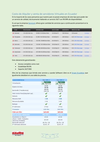 6
Costo de Alquiler y venta de servidores Virtuales en Ecuador
En la mayoría de los casos pensamos que nuestro país no posee empresas de este tipo para poder dar
un servicio de calidad, técnicamente hablando un servicio 24/7 con 99.99% de disponibilidad.
Es así que la empresa Servicom ofrece gran cantidad de servicios que a continuación presentaré en la
siguiente tabla.
Esto obviamente garantizando:
 Acceso completo como root
 Estabilidad 99.9%
 Soporte 24/7/365
Otra de las empresas que brinda este servicio y usando Software Libre es el Grupo Ecuaideas que
igualmente detallaré en una tabla los precios.
 