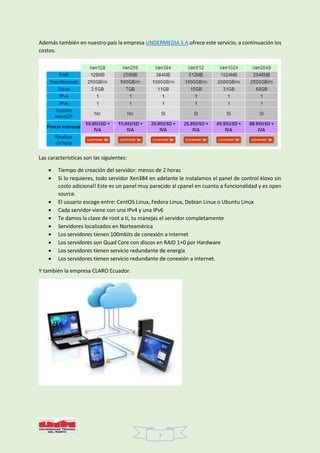 7
Además también en nuestro país la empresa UNDERMEDIA S.A ofrece este servicio, a continuación los
costos.
Las características son las siguientes:
 Tiempo de creación del servidor: menos de 2 horas
 Si lo requieres, todo servidor Xen384 en adelante le instalamos el panel de control kloxo sin
costo adicional! Este es un panel muy parecido al cpanel en cuanto a funcionalidad y es open
source.
 El usuario escoge entre: CentOS Linux, Fedora Linux, Debian Linux o Ubuntu Linux
 Cada servidor viene con una IPv4 y una IPv6
 Te damos la clave de root a tí, tu manejas el servidor completamente
 Servidores localizados en Norteamérica
 Los servidores tienen 100mbits de conexión a internet
 Los servidores son Quad Core con discos en RAID 1+0 por Hardware
 Los servidores tienen servicio redundante de energía
 Los servidores tienen servicio redundante de conexión a internet.
Y también la empresa CLARO Ecuador.
 