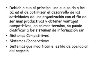 Debido a que el principal uso que se da a los SI es el de optimizar el desarrollo de las actividades de una organización con el fin de ser mas productivos y obtener ventajas competitivas, en primer termino, se puede clasificar a los sistemas de información en:Sistemas CompetitivosSistemas CooperativosSistemas que modifican el estilo de operaciondel negocio
