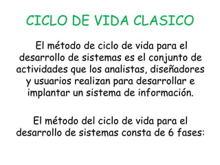 CICLO DE VIDA CLASICO El método de ciclo de vida para el desarrollo de sistemas es el conjunto de actividades que los analistas, diseñadores y usuarios realizan para desarrollar e implantar un sistema de información. El método del ciclo de vida para el desarrollo de sistemas consta de 6 fases:
