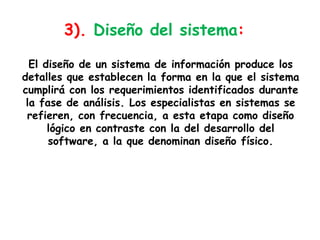 3). Diseño del sistema:El diseño de un sistema de información produce los detalles que establecen la forma en la que el sistema cumplirá con los requerimientos identificados durante la fase de análisis. Los especialistas en sistemas se refieren, con frecuencia, a esta etapa como diseño lógico en contraste con la del desarrollo del software, a la que denominan diseño físico.