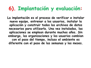 6). Implantación y evaluación:La implantación es el proceso de verificar e instalar nuevo equipo, entrenar a los usuarios, instalar la aplicación y construir todos los archivos de datos necesarios para utilizarla. Una vez instaladas, las aplicaciones se emplean durante muchos años. Sin embargo, las organizaciones y los usuarios cambian con el paso del tiempo, incluso el ambiente es diferente con el paso de las semanas y los meses.