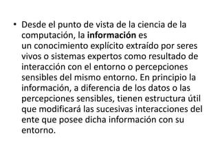 Desde el punto de vista de la ciencia de la computación, la información es un conocimiento explícito extraído por seres vivos o sistemas expertos como resultado de interacción con el entorno o percepciones sensibles del mismo entorno. En principio la información, a diferencia de los datos o las percepciones sensibles, tienen estructura útil que modificará las sucesivas interacciones del ente que posee dicha información con su entorno.