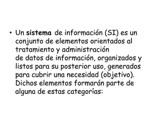 Un sistema de información (SI) es un conjunto de elementos orientados al tratamiento y administración de datos de información, organizados y listos para su posterior uso, generados para cubrir una necesidad (objetivo). Dichos elementos formarán parte de alguna de estas categorías: