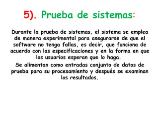 5). Prueba de sistemas:Durante la prueba de sistemas, el sistema se emplea de manera experimental para asegurarse de que el software no tenga fallas, es decir, que funciona de acuerdo con las especificaciones y en la forma en que los usuarios esperan que lo haga.  Se alimentan como entradas conjunto de datos de prueba para su procesamiento y después se examinan los resultados.