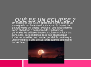 QUÉ ES UN ECLIPSE ? Un eclipse es una ilusión óptica que ocurre cuando un 
astro queda oculto a nuestra vista por otro astro. La 
palabra viene del griego “ekleipsis” que traduciríamos 
como abandono o desaparecido. En términos 
generales los eclipses lunares y solares son los más 
conocidos, pero podemos decir que el sol eclipsa 
todas las estrellas que quedan por detrás de él o que 
Júpiter eclipsa a una de sus lunas cuando esta queda 
detrás de él. 
 