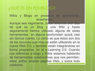 ¿QUÉ ES UN EDUBLOG?
Wikis y Blogs en procesos de aprendizaje-
                    enseñanza.
Aunque sea vagamente, todos tenemos una idea
de qué es un blog y una Wiki y hasta
seguramente hemos utilizado alguna de estas
herramientas en alguna oportunidad -quizá, casi
sin darnos cuenta. Lo cierto es que éstos son dos
de los recursos que más se están utilizando en la
nueva Web 2.0, y también están integrándose en
forma progresiva, en el e-Learning 2.0. Cuando
nos referimos a blogs y Wikis estamos hablando
de herramientas colaborativas que nos permiten:
crear, editar, ampliar páginas Web, y sobre todo
colaborar.
 