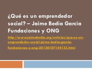 ¿Qué es un emprendedor
social? – Jaime Bedia García
Fundaciones y ONG
http://www.jaimebedia.org/noticias/que-es-un-
emprendedor-social-jaime-bedia-garcia-
fundaciones-y-ong-20130107154133.html
 
