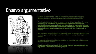 Ensayo argumentativo
En ellos, la intención del autor es desarrollar una serie de ideas para
demostrar su tesis respecto al tema que ha elegido para su ensayo.
Por ejemplo, Antonio redacta un ensayo acerca de la ortografía en la nueva
era digital con la intención de demostrar que los medios digitales han
contribuido, en parte a empobrecer la ortografía de los internautas. Antonio
deberá explicar claramente su argumento. Dar ejemplos concretos, respaldar
con pruebas para poder convencer a sus lectores de la tesis central de su
ensayo.
Muchas veces será difícil notar la diferencia entre un ensayo científico y un
ensayo argumentativo. El primero hace relación a un tipo de ensayo más
amplio.
Lo argumentativo es más bien un carácter en particular que está presente
la mayoría de los ensayos.
Por ejemplo, el autor, en medio de su ensayo literario, puede desarrollar un
argumento y demostrar una tesis o posición.
 