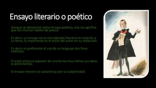 Ensayo literario o poético
Aunque se denomine como ensayo poético, eso no significa
que los mismos hablen de poesía.
Es decir, un ensayo no es considerado literario en relación a
su tema, lo importante es el estilo del autor en su redacción.
Es decir, es preferente el uso de un lenguaje con fines
estéticos.
El autor procura exponer de una forma muy íntima sus ideas
o sentimientos.
El ensayo literario se caracteriza por su subjetividad.
 