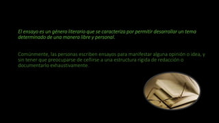 El ensayo es un género literario que se caracteriza por permitir desarrollar un tema
determinado de una manera libre y personal.
Comúnmente, las personas escriben ensayos para manifestar alguna opinión o idea, y
sin tener que preocuparse de ceñirse a una estructura rígida de redacción o
documentarlo exhaustivamente.
 