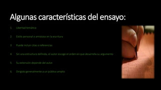Algunas características del ensayo:
1. Libertad temática
2. Estilo personal o amistoso en la escritura
3. Puede incluir citas o referencias
4. Sin una estructura definida, el autor escoge el orden en que desarrolla su argumento
5. Su extensión depende del autor
6. Dirigido generalmente a un público amplio
 