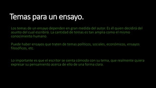 Temas para un ensayo.
Los temas de un ensayo dependen en gran medida del autor. Es él quien decidirá del
asunto del cual escribirá. La cantidad de temas es tan amplia como el mismo
conocimiento humano.
Puede haber ensayos que traten de temas políticos, sociales, económicos, ensayos
filosóficos, etc.
Lo importante es que el escritor se sienta cómodo con su tema, que realmente quiera
expresar su pensamiento acerca de ello de una forma clara.
 
