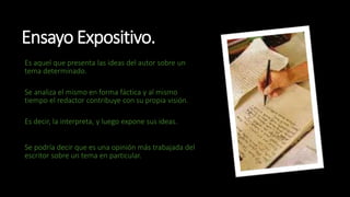 Ensayo Expositivo.
Es aquel que presenta las ideas del autor sobre un
tema determinado.
Se analiza el mismo en forma fáctica y al mismo
tiempo el redactor contribuye con su propia visión.
Es decir, la interpreta, y luego expone sus ideas.
Se podría decir que es una opinión más trabajada del
escritor sobre un tema en particular.
 